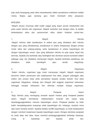 pula perlu berpegang pada etika kewartawanan dalam penyebaran maklumat melalui 
media. Begitu juga seorang guru mesti mematuhi etika perguruan. 
INTEGRITI 
Integriti secara umumnya ialah kualiti unggul yang wujud secara keseluruhan dan 
padu pada individu dan organisasi. Integriti berkaitan erat dengan etika. Ia adalah 
berlandaskan etika dan pencerminan etika dalam tindakan sehari-hari. 
1. Integriti Individu 
Integriti individu ialah keselarasan di antara apa yang dikatakan oleh individu 
dengan apa yang dikotakannya; keselarasan di antara tindakannya dengan prinsip 
moral, etika dan undang-undang; serta keselarasan di antara kepentingan diri 
dengan kepentingan umum. Apa yang dilakukan individu itu pula cepat, tepat dan 
bermutu. Apabila dia bertindak atau bertingkah lalu demikian secara konsisten dalam 
pelbagai segi, dia dikatakan mempunyai integriti. Apabila bertindak sebaliknya, dia 
dikatakan tidak berintegriti atau lemah integritinya. 
2. Integriti Organisasi 
Selain individu, organisasi juga mesti mempunyai integriti. Integriti organisasi 
tercermin dalam perumusan dan pelaksanaan kod etika, piagam pelanggan atau 
sistem dan proses kerja serta pematuhan kepada amalan terbaik. Kod etika 
organisasi ditegaskan, diulangi dan dihayati oleh anggota organisasi berkenaan 
sehingga menjadi kebiasaan dan akhirnya menjadi budaya organisasi. 
3. Integriti Penjawat Awam 
Bagi individu yang memegang amanah seperti mereka yang menjawat jawatan 
awam, integriti bermaksud melaksanakan amanah dan kuasa yang 
dipertanggungjawabkan menurut kepentingan umum. Penjawat jawatan itu tidak 
boleh menyalahgunakan kuasanya untuk kepentingan diri, keluarga, saudara mara 
atau kaum kerabat sendiri. Apabila berlaku konflik kepentingan, ia mesti diselesaikan 
dengan memberi keutamaan kepada kepentingan awam. Dengan demikian penjawat 
itu perlu telus dan tulus, harus memikul pertanggungjawaban terhadap ketuanya, 
orang di bawahnya dan kepada pihak lain. 
 