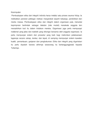 Kesimpulan 
Pembudayaan etika dan integriti individu harus melalui satu proses seumur hidup. Ia 
melibatkan peranan pelbagai institusi masyarakat seperti keluarga, pendidikan dan 
media massa. Pembudayaan etika dan integriti dalam organisasi pula, menuntut 
kepimpinan bertindak sebagai teladan (role model) manakala anggota lain 
menzahirkan kod itu dalam tindakan mereka. Organisasi juga perlu mempunyai 
matlamat yang jelas dan realistik yang dikongsi bersama oleh anggota organisasi. Ia 
perlu mempunyai sistem dan prosedur yang baik bagi melicinkan pelaksanaan 
tugasnya secara cekap, teratur, dan tepat, di samping mempunyai sistem kawalan 
kualiti, pemantauan, ganjaran dan penghukuman. Etika dan integriti yang digariskan 
itu perlu dipatuhi kerana akhirnya seseorang itu bertanggungjawab kepada 
Tuhannya. 
