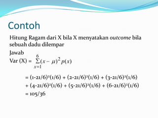 Contoh
Hitung Ragam dari X bila X menyatakan outcome bila
sebuah dadu dilempar
Jawab
6
Var (X) =
(x
) 2 p( x)
x 1

= (1-21/6)2(1/6) + (2-21/6)2(1/6) + (3-21/6)2(1/6)
+ (4-21/6)2(1/6) + (5-21/6)2(1/6) + (6-21/6)2(1/6)
= 105/36

 
