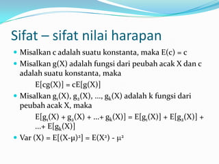 Sifat – sifat nilai harapan
 Misalkan c adalah suatu konstanta, maka E(c) = c
 Misalkan g(X) adalah fungsi dari peubah acak X dan c

adalah suatu konstanta, maka
E[cg(X)] = cE[g(X)]
 Misalkan g1(X), g2(X), ..., gk(X) adalah k fungsi dari
peubah acak X, maka
E[g1(X) + g2(X) + ...+ gk(X)] = E[g1(X)] + E[g2(X)] +
...+ E[gk(X)]
 Var (X) = E[(X-µ)2] = E(X2) - 2

 