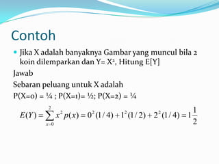 Contoh
 Jika X adalah banyaknya Gambar yang muncul bila 2

koin dilemparkan dan Y= X2, Hitung E[Y]
Jawab
Sebaran peluang untuk X adalah
P(X=0) = ¼ ; P(X=1)= ½; P(X=2) = ¼
2
2

E (Y )

x p( x)
x 0

1
0 (1 / 4) 1 (1 / 2) 2 (1 / 4) 1
2
2

2

2

 