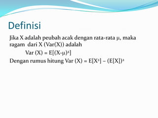 Definisi
Jika X adalah peubah acak dengan rata-rata , maka
ragam dari X (Var(X)) adalah
Var (X) = E[(X- )2]
Dengan rumus hitung Var (X) = E[X2] – (E[X])2

 