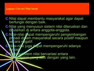 Lanjutan Ciri-ciri Nilai Sosial
Nilai dapat membantu masyarakat agar dapat
berfungsi dengan baik.
Nilai yang menyusun sistem nilai diteruskan dan
ditularkan di antara anggota-anggota.
Nilai-nilai dapat mempengaruhi pengembangan
pribadi dalam masyarakat secara positif maupun
secara negatif.
Nilai-nilai juga dapat mempengaruhi adanya
emosi.
Sistem-sistem nilai bervariasi antara
kebudayaan yang satu dengan yang lain.
 