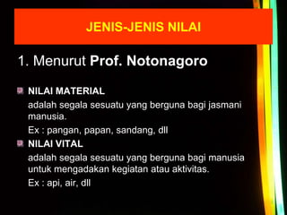 1. Menurut Prof. Notonagoro
NILAI MATERIAL
adalah segala sesuatu yang berguna bagi jasmani
manusia.
Ex : pangan, papan, sandang, dll
NILAI VITAL
adalah segala sesuatu yang berguna bagi manusia
untuk mengadakan kegiatan atau aktivitas.
Ex : api, air, dll
JENIS-JENIS NILAI
 