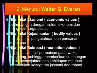 2. Menurut Walter G. Everett
Nilai-nilai Ekonomi ( economic values )
berhubungan dengan sistem ekonomi dan
mengikuti harga pasar.
Nilai-nilai Kejasmanian ( bodily values )
meliputi nilai pengetahuan dan pencarian
kebenaran.
Nilai-nilai Rekreasi ( recreation values )
meliputi nilai-nilai permainan pada waktu
senggang, sehingga memberikan sumbangan
untuk menyejahterakan kehidupan maupun
memberikan kesegaran jasmani dan rohani.
 