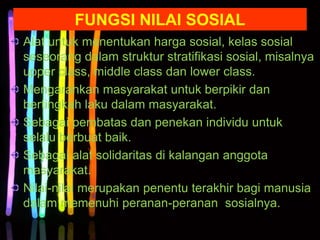 Alat untuk menentukan harga sosial, kelas sosial
seseorang dalam struktur stratifikasi sosial, misalnya
upper class, middle class dan lower class.
Mengarahkan masyarakat untuk berpikir dan
bertingkah laku dalam masyarakat.
Sebagai pembatas dan penekan individu untuk
selalu berbuat baik.
Sebagai alat solidaritas di kalangan anggota
masyarakat.
Nilai-nilai merupakan penentu terakhir bagi manusia
dalam memenuhi peranan-peranan sosialnya.
FUNGSI NILAI SOSIAL
 
