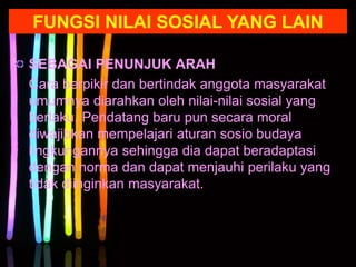 SEBAGAI PENUNJUK ARAH
Cara berpikir dan bertindak anggota masyarakat
umumnya diarahkan oleh nilai-nilai sosial yang
berlaku. Pendatang baru pun secara moral
diwajibkan mempelajari aturan sosio budaya
lingkungannya sehingga dia dapat beradaptasi
dengan norma dan dapat menjauhi perilaku yang
tidak diinginkan masyarakat.
FUNGSI NILAI SOSIAL YANG LAIN
 