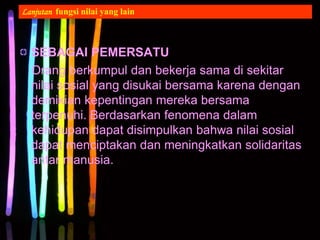 SEBAGAI PEMERSATU
Orang berkumpul dan bekerja sama di sekitar
nilai sosial yang disukai bersama karena dengan
demikian kepentingan mereka bersama
terpenuhi. Berdasarkan fenomena dalam
kehidupan dapat disimpulkan bahwa nilai sosial
dapat menciptakan dan meningkatkan solidaritas
antar manusia.
Lanjutan fungsi nilai yang lain
 