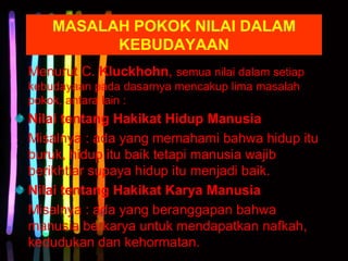 MASALAH POKOK NILAI DALAM
KEBUDAYAAN
Menurut C. Kluckhohn, semua nilai dalam setiap
kebudayaan pada dasarnya mencakup lima masalah
pokok, antara lain :
Nilai tentang Hakikat Hidup Manusia
Misalnya : ada yang memahami bahwa hidup itu
buruk, hidup itu baik tetapi manusia wajib
berikhtiar supaya hidup itu menjadi baik.
Nilai tentang Hakikat Karya Manusia
Misalnya : ada yang beranggapan bahwa
manusia berkarya untuk mendapatkan nafkah,
kedudukan dan kehormatan.
 