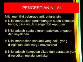 PENGERTIAN NILAI
Nilai memiliki beberapa arti, antara lain :
Nilai merupakan pertimbangan suatu tindakan,
benda, cara untuk mengambil keputusan.
Nilai adalah suatu ukuran, patokan, angapan
dan keyakinan
Nilai merupakan sesuatu yang baik, yang
diinginkan oleh warga masyarakat
Nilai adalah kumpulan sikap dan perasaan yang
diwujudkan melalui perilaku
 