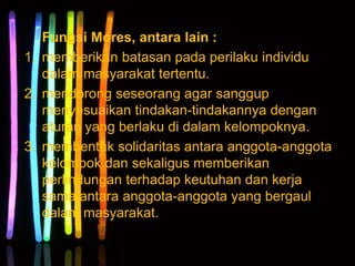 Fungsi Mores, antara lain :
1. memberikan batasan pada perilaku individu
dalam masyarakat tertentu.
2. mendorong seseorang agar sanggup
menyesuaikan tindakan-tindakannya dengan
aturan yang berlaku di dalam kelompoknya.
3. membentuk solidaritas antara anggota-anggota
kelompok dan sekaligus memberikan
perlindungan terhadap keutuhan dan kerja
sama antara anggota-anggota yang bergaul
dalam masyarakat.
 