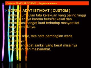 NORMA ADAT ISTIADAT ( CUSTOM )
adalah kumpulan tata kelakuan yang paling tinggi
kedudukannya karena bersifat kekal dan
terintegrasi sangat kuat terhadap masyarakat
yang memilikinya.
contoh:
upacara adat, tata cara pembagian waris
Sanksinya :
Akan mendapat sanksi yang berat misalnya
dikucilkan dari masyarakat.
Lanjutan MACAM NORMA ; tingkatan norma
 