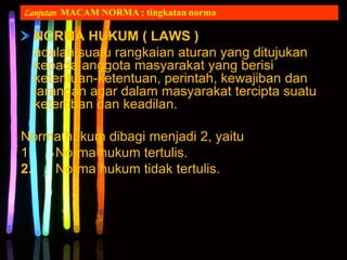 NORMA HUKUM ( LAWS )
adalah suatu rangkaian aturan yang ditujukan
kepada anggota masyarakat yang berisi
ketentuan-ketentuan, perintah, kewajiban dan
larangan agar dalam masyarakat tercipta suatu
ketertiban dan keadilan.
Norma hukum dibagi menjadi 2, yaitu
1. Norma hukum tertulis.
2. Norma hukum tidak tertulis.
Lanjutan MACAM NORMA ; tingkatan norma
 
