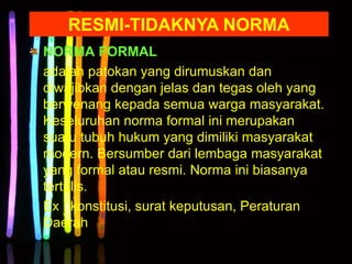 NORMA FORMAL
adalah patokan yang dirumuskan dan
diwajibkan dengan jelas dan tegas oleh yang
berwenang kepada semua warga masyarakat.
Keseluruhan norma formal ini merupakan
suatu tubuh hukum yang dimiliki masyarakat
modern. Bersumber dari lembaga masyarakat
yang formal atau resmi. Norma ini biasanya
tertulis.
Ex : konstitusi, surat keputusan, Peraturan
Daerah
RESMI-TIDAKNYA NORMA
 