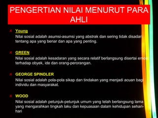 PENGERTIAN NILAI MENURUT PARA
AHLI
Young
Nilai sosial adalah asumsi-asumsi yang abstrak dan sering tidak disadari
tentang apa yang benar dan apa yang penting.
GREEN
Nilai sosial adalah kesadaran yang secara relatif berlangsung disertai emosi
terhadap obyek, ide dan orang-perorangan.
GEORGE SPINDLER
Nilai sosial adalah pola-pola sikap dan tindakan yang menjadi acuan bagi
individu dan masyarakat.
WOOD
Nilai sosial adalah petunjuk-petunjuk umum yang telah berlangsung lama
yang mengarahkan tingkah laku dan kepuasaan dalam kehidupan sehari-
hari
 