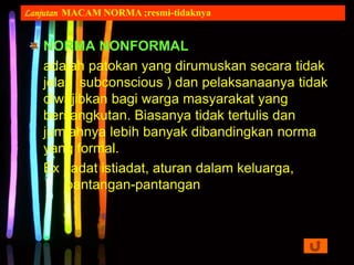 NORMA NONFORMAL
adalah patokan yang dirumuskan secara tidak
jelas subconscious ) dan pelaksanaanya tidak
diwajibkan bagi warga masyarakat yang
bersangkutan. Biasanya tidak tertulis dan
jumlahnya lebih banyak dibandingkan norma
yang formal.
Ex : adat istiadat, aturan dalam keluarga,
pantangan-pantangan
Lanjutan MACAM NORMA ;resmi-tidaknya
 