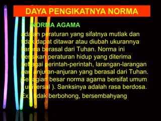 • NORMA AGAMA
adalah peraturan yang sifatnya mutlak dan
tidak dapat ditawar atau diubah ukurannya
karena berasal dari Tuhan. Norma ini
berisikan peraturan hidup yang diterima
sebagai perintah-perintah, larangan-larangan
dan anjuran-anjuran yang berasal dari Tuhan.
Sebagian besar norma agama bersifat umum
( universal ). Sanksinya adalah rasa berdosa.
Ex : tidak berbohong, bersembahyang
DAYA PENGIKATNYA NORMA
 