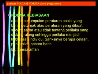 NORMA KEBIASAAN
adalah sekumpulan peraturan sosial yang
berisi petunjuk atau peraturan yang dibuat
secara sadar atau tidak tentang perilaku yang
diulang-ulang sehingga perilaku menjadi
kebiasaan individu. Sanksinya berupa celaan,
pengucilan secara batin
Ex : bersalaman
Lanjutan MACAM NORMA ;daya pengikatnya
 