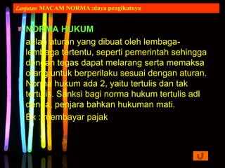 NORMA HUKUM
adlah aturan yang dibuat oleh lembaga-
lembaga tertentu, seperti pemerintah sehingga
dengan tegas dapat melarang serta memaksa
orang untuk berperilaku sesuai dengan aturan.
Norma hukum ada 2, yaitu tertulis dan tak
tertulis. Sanksi bagi norma hukum tertulis adl
denda, penjara bahkan hukuman mati.
Ex : membayar pajak
Lanjutan MACAM NORMA ;daya pengikatnya
 