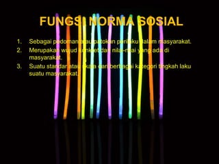FUNGSI NORMA SOSIAL
1. Sebagai pedoman atau patokan perilaku dalam masyarakat.
2. Merupakan wujud konkret dari nilai-nilai yang ada di
masyarakat.
3. Suatu standar atau skala dari berbagai kategori tingkah laku
suatu masyarakat.
 