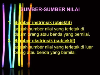 SUMBER-SUMBER NILAI
1. Sumber instrinsik (objektif)
adalah sumber nilai yang terletak di
dalam orang atau benda yang bernilai.
2. Sumber ekstrinsik (subjektif)
adalah sumber nilai yang terletak di luar
orang atau benda yang bernilai
 