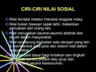 CIRI-CIRI NILAI SOSIAL
Nilai tercipta melalui interaksi anggota masy.
Nilai bukan bawaan sejak lahir, melainkan
penularan dari orang lain.
Nilai merupakan asumsi-asumsi abstrak dari
obyek dalam masyarakat.
Nilai cenderung berkaitan satu dengan yang lain
& membentuk pola-pola dan sistem nilai dalam
masyarakat.
Nilai menjadi dasar bagi tindakan dan tingkah
laku, baik secara pribadi atau grup dan
masyarakat secara keseluruhan.
 