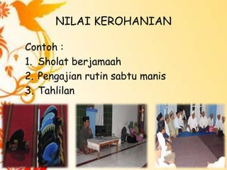 NILAI KEROHANIAN
Contoh :
1. Sholat berjamaah
2. Pengajian rutin sabtu manis
3. Tahlilan

 