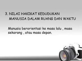 3. NILAI HAKIKAT KEDUDUKAN
MANUSIA DALAM RUANG DAN WAKTU
Manusia berorientasi ke masa lalu , masa
sekarang , atau masa depan.

 