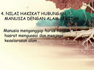 4. NILAI HAKIKAT HUBUNGAN
MANUSIA DENGAN ALAM SEKITAR
Manusia menganggap harus tunduk,
hasrat menguasai dan menjaga
keselarasan alam .

 