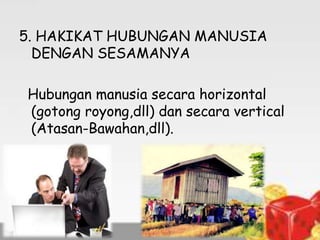 5. HAKIKAT HUBUNGAN MANUSIA
DENGAN SESAMANYA
Hubungan manusia secara horizontal
(gotong royong,dll) dan secara vertical
(Atasan-Bawahan,dll).

 