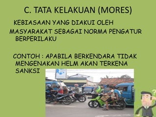 C. TATA KELAKUAN (MORES)
KEBIASAAN YANG DIAKUI OLEH
MASYARAKAT SEBAGAI NORMA PENGATUR
BERPERILAKU
CONTOH : APABILA BERKENDARA TIDAK
MENGENAKAN HELM AKAN TERKENA
SANKSI

 
