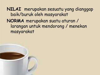 NILAI merupakan sesuatu yang dianggap
baik/buruk oleh masyarakat
NORMA merupakan suatu aturan /
larangan untuk mendorong / menekan
masyarakat

 