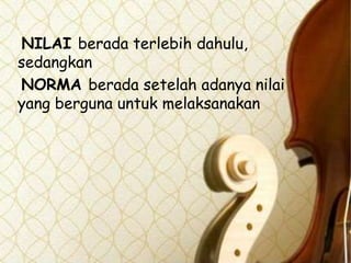 NILAI berada terlebih dahulu,
sedangkan
NORMA berada setelah adanya nilai
yang berguna untuk melaksanakan

 