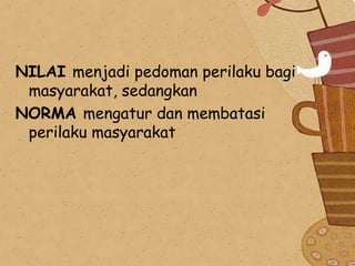 NILAI menjadi pedoman perilaku bagi
masyarakat, sedangkan
NORMA mengatur dan membatasi
perilaku masyarakat

 