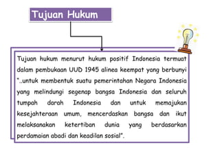 Tujuan Hukum
Tujuan hukum menurut hukum positif Indonesia termuat
dalam pembukaan UUD 1945 alinea keempat yang berbunyi
“..untuk membentuk suatu pemerintahan Negara Indonesia
yang melindungi segenap bangsa Indonesia dan seluruh
tumpah darah Indonesia dan untuk memajukan
kesejahteraan umum, mencerdaskan bangsa dan ikut
melaksanakan ketertiban dunia yang berdasarkan
perdamaian abadi dan keadilan sosial”.
 