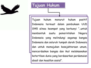 Tujuan Hukum
Tujuan hukum menurut hukum positif
Indonesia termuat dalam pembukaan UUD
1945 alinea keempat yang berbunyi “..untuk
membentuk suatu pemerintahan Negara
Indonesia yang melindungi segenap bangsa
Indonesia dan seluruh tumpah darah Indonesia
dan untuk memajukan kesejahteraan umum,
mencerdaskan bangsa dan ikut melaksanakan
ketertiban dunia yang berdasarkan perdamaian
abadi dan keadilan sosial”.
 