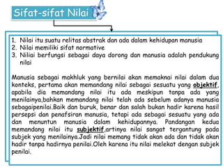 Sifat-sifat Nilai
1. Nilai itu suatu relitas abstrak dan ada dalam kehidupan manusia
2. Nilai memiliki sifat normative
3. Niliai berfungsi sebagai daya dorong dan manusia adalah pendukung
nilai
Manusia sebagai makhluk yang bernilai akan memaknai nilai dalam dua
konteks, pertama akan memandang nilai sebagai sesuatu yang objektif,
apabila dia memandang nilai itu ada meskipun tanpa ada yang
menilainya,bahkan memandang nilai telah ada sebelum adanya manusia
sebagaipenilai.Baik dan buruk, benar dan salah bukan hadir karena hasil
persepsi dan penafsiran manusia, tetapi ada sebagai sesuatu yang ada
dan menuntun manusia dalam kehidupannya. Pandangan kedua
memandang nilai itu subjektif,artinya nilai sangat tergantung pada
subjek yang menilainya.Jadi nilai memang tidak akan ada dan tidak akan
hadir tanpa hadirnya penilai.Oleh karena itu nilai melekat dengan subjek
penilai.
 