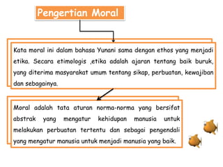 Pengertian Moral
Kata moral ini dalam bahasa Yunani sama dengan ethos yang menjadi
etika. Secara etimologis ,etika adalah ajaran tentang baik buruk,
yang diterima masyarakat umum tentang sikap, perbuatan, kewajiban
dan sebagainya.
Moral adalah tata aturan norma-norma yang bersifat
abstrak yang mengatur kehidupan manusia untuk
melakukan perbuatan tertentu dan sebagai pengendali
yang mengatur manusia untuk menjadi manusia yang baik.
 