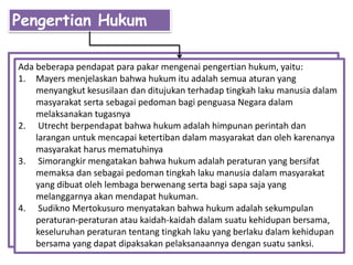 Pengertian Hukum
Ada beberapa pendapat para pakar mengenai pengertian hukum, yaitu:
1. Mayers menjelaskan bahwa hukum itu adalah semua aturan yang
menyangkut kesusilaan dan ditujukan terhadap tingkah laku manusia dalam
masyarakat serta sebagai pedoman bagi penguasa Negara dalam
melaksanakan tugasnya
2. Utrecht berpendapat bahwa hukum adalah himpunan perintah dan
larangan untuk mencapai ketertiban dalam masyarakat dan oleh karenanya
masyarakat harus mematuhinya
3. Simorangkir mengatakan bahwa hukum adalah peraturan yang bersifat
memaksa dan sebagai pedoman tingkah laku manusia dalam masyarakat
yang dibuat oleh lembaga berwenang serta bagi sapa saja yang
melanggarnya akan mendapat hukuman.
4. Sudikno Mertokusuro menyatakan bahwa hukum adalah sekumpulan
peraturan-peraturan atau kaidah-kaidah dalam suatu kehidupan bersama,
keseluruhan peraturan tentang tingkah laku yang berlaku dalam kehidupan
bersama yang dapat dipaksakan pelaksanaannya dengan suatu sanksi.
 