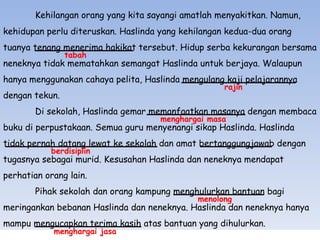 Kehilangan orang yang kita sayangi amatlah menyakitkan. Namun,  kehidupan perlu diteruskan. Haslinda yang kehilangan kedua-dua orang  tuanya tenang menerima hakikat tersebut. Hidup serba kekurangan bersama neneknya tidak mematahkan semangat Haslinda untuk berjaya. Walaupun hanya menggunakan cahaya pelita, Haslinda mengulang kaji pelajarannya dengan tekun. Di sekolah, Haslinda gemar memanfaatkan masanya dengan  membaca buku di perpustakaan. Semua guru menyenangi sikap Haslinda. Haslinda tidak pernah datang lewat ke sekolah dan amat bertanggungjawab dengan tugasnya sebagai murid.  Kesusahan Haslinda dan neneknya mendapat perhatian orang lain.  Pihak sekolah dan orang kampung menghulurkan bantuan bagi  meringankan bebanan Haslinda dan neneknya. Haslinda dan neneknya  hanya mampu mengucapkan terima kasih atas bantuan yang dihulurkan. tabah rajin menghargai masa berdisiplin menolong menghargai jasa 