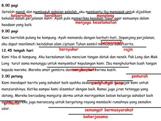 8.00 pagi Setelah mandi dan membasuh pakaian sekolah, aku membantu ibu memasak untuk dijadikan bekalan dalam perjalanan nanti. Ayah pula memeriksa keadaan tayar agar semuanya dalam keadaan yang baik. 9.00 pagi Kami bertolak pulang ke kampung. Ayah memandu dengan berhati-hati. Sepanjang perjalanan, aku dapat menikmati keindahan alam ciptaan Tuhan sambil membaca buku cerita. 12.45 tengah hari Kami tiba di kampung. Aku bersalaman lalu mencium tangan datuk dan nenek. Pak Long dan Mak Long  turut sama menunggu untuk menyambut kepulangan kami. Ibu menghulurkan buah tangan kepada mereka. Mereka amat gembira dan mengucapkan terima kasih. 2.00 petang Kami mendapat berita yang sahabat baik ayahku sedang sakit. Ayah mengajak kami untuk menziarahinya. Ketika sampai kami disambut dengan baik. Ramai juga jiran tetangga yang datang. Mereka bercadang mengutip derma untuk meringankan beban keluarga sahabat baik ayahku. Mereka juga merancang untuk bergotong-royong membaiki rumahnya yang semakin uzur.  kebersihan berdikari menolong menjaga keselamatan berwaspada bersyukur rajin menghormati pemurah menghargai jasa prihatin semangat bermasyarakat bekerjasama 
