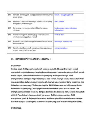 145 Berlatih bersungguh-sungguh sebelum menyertai
acara larian
tekun / tanggungjawab
146 Memberi kata-kata semangat kepada rakan yang
menyertai pertandingan
setia kawan
147 Bergotong-royong membersihkan kawasan
rekreasi
kerjasama / mementingkan
kebersihan
148 Memastikan pintu dan tingkap sudah dikunci
sebelum meninggalkan rumah
berhati-hati
149 Sekolah kami telah mengadakan sambutan Bulan
Kemerdekaan
semangat patriotisme
150 Kami bertafakur untuk mengingati para pejuang
negara yang telah terkorban
mengenang jasa
C. CONTOH PETIKAN BAHAGIAN C
PETIKAN 1
Setiap pagi, Aidil pergi ke sekolah seawal pukul 6.30 pagi.Dia ingin cepat
sampai di sekolah kerana hendak bermain dengan kawan-kawannya.Oleh sebab
mahu cepat, dia selalu tidak bersarapan pagi walaupun ibunya telah
menyediakan sarapan kegemarannya, nasi lemak.Ibunya selalu menasihati Aidil
supaya makan dulu sebelum ke sekolah.Ibunya juga memberitahu kesannya jika
tidak bersarapan pagi. Walaupun begitu, Aidil tidak memperdulikannya.Selain
tidak bersarapan pagi, Aidil juga selalu tidak makan pada waktu rehat. Dia
menghabiskan masa rehat itu dengan bermain.Pada suatu hari, ketika mengikuti
aktiviti Pendidikan Jasmani, Aidil pengsan. Doktor mengesahkan Aidil
mengalami gastrik.Sejak peristiwa itu, Aidil menyesal kerana tidak mendengar
nasihat ibunya. Dia berjanji akan bersarapan pagi dan makan mengikut waktu.
PETIKAN 2
 