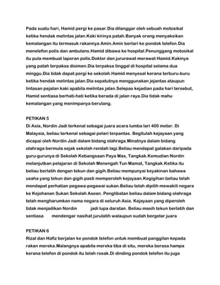 Pada suatu hari, Hamid pergi ke pasar.Dia dilanggar oleh sebuah motosikal
ketika hendak melintas jalan.Kaki kirinya patah.Banyak orang menyaksikan
kemalangan itu termasuk rakannya Amin.Amin berlari ke pondok telefon.Dia
menelefon polis dan ambulans.Hamid dibawa ke hospital.Penunggang motosikal
itu pula membuat laporan polis.Doktor dan jururawat merawat Hamid.Kakinya
yang patah terpaksa disimen.Dia terpaksa tinggal di hospital selama dua
minggu.Dia tidak dapat pergi ke sekolah.Hamid menyesal kerana terburu-buru
ketika hendak melintas jalan.Dia sepatutnya menggunakan jejantas ataupun
lintasan pejalan kaki apabila melintas jalan.Selepas kejadian pada hari tersebut,
Hamid sentiasa berhati-hati ketika berada di jalan raya.Dia tidak mahu
kemalangan yang menimpanya berulang.
PETIKAN 5
Di Asia, Nordin Jadi terkenal sebagai juara acara lumba lari 400 meter. Di
Malaysia, beliau terkenal sebagai pelari terpantas. Begitulah kejayaan yang
dicapai oleh Nordin Jadi dalam bidang olahraga.Minatnya dalam bidang
olahraga bermula sejak sekolah rendah lagi.Beliau mendapat galakan daripada
guru-gurunya di Sekolah Kebangsaan Paya Mas, Tangkak.Kemudian Nordin
melanjutkan pelajaran di Sekolah Menengah Tun Mamat, Tangkak.Ketika itu
beliau berlatih dengan tekun dan gigih.Beliau mempunyai keyakinan bahawa
usaha yang tekun dan gigih pasti memperoleh kejayaan.Kegigihan beliau telah
mendapat perhatian pegawa-pegawai sukan.Beliau telah dipilih mewakili negara
ke Kejohanan Sukan Sekolah Asean. Penglibatan beliau dalam bidang olahraga
telah mengharumkan nama negara di seluruh Asia. Kejayaan yang diperoleh
tidak menjadikan Nordin jadi lupa daratan. Beliau masih tekun berlatih dan
sentiasa mendengar nasihat jurulatih walaupun sudah bergelar juara
PETIKAN 6
Rizal dan Hafiz berjalan ke pondok telefon untuk membuat panggilan kepada
rakan mereka.Malangnya apabila mereka tiba di situ, mereka berasa hampa
kerana telefon di pondok itu telah rosak.Di dinding pondok telefon itu juga
 