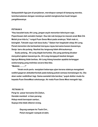 Selepaslebih tiga jam di perjalanan, merekapun sampai di kampung mereka.
Izmirbersalaman dengan neneknya sambil menghulurkan buah tangan
yangdibawanya
PETIKAN 9
“Kau bacalah buku Ah Long, jangan asyik menonton televisyen saja .
Peperiksaan dah semakin hampir. Kau tak nak berjaya ke macam anak Mak Cik
Melah jiran kita tu,” rungut Puan Swee Mooi pada anaknya.“Alah mak ni,
bisinglah. Tahulah saya nak baca buku.” Saban hari begitulah sikap Ah Long.
Penat menonton dia berbasikal merayau-rayau bersama kawan-kawannya.
Senja baru dia pulang. Nasihat ibu langsung tidak dihiraukannya.
Suatu petang, Ah Long diajak berlumba. Dia yang pantang dicabar
menyahut ajakan kawannya itu. Ah Long mengayuh basikal dengan
lajunya.Malang tidak berbau. Ah Long hilang kawalan apabila terlanggar
seekoranjing yang melintas secara tiba-tiba.
“Makkkk ........!”
”Anak encik perlu menjalani beberapa ujian kerana otaknya mengalami
sedikit gegaran akibatterhentak pada batang pokok semasa kemalangan itu. Dia
akan sedar sedikithari lagi. Sama-samalah kita berdoa,” pujuk doktor muda itu
kepada Puan SweeMooi sekeluarga. Air mata Puan Swee Mooi mengalir laju.
PETIKAN 10
Pergi ke pasar bersama Cik Zaitun,
Hendak membeli si ikan parang;
Hidup mesti bersopan santun,
Supaya kita tidak dibenci orang.
Dayung sampan ke Tasik Cini ,
Peluh mengalir nampak di dahi;
 
