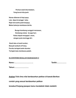 Perkara baik kita teladani,
Yang buruk kita jauhi.
Nanas ditanam di tepi paya,
Lalu dijual di pinggir kota;
Rajin berusaha pasti berjaya,
Malas bekerja membawa derita.
Bunga kiambang sungguh menawan,
Kembang mekar di pagi hari;
Kalau dapat mengapai awan,
Jangan pula meninggi diri.
Buah labu si buah kundur,
Banyak tumbuh di Pulau;
Perahu terlajak boleh diundur
Terlajak kata membawa padah.
D.CONTOH SOALAN BAHAGIAN C
Nama :………………………….. Tarikh:…………….
Tahun:……………………
Arahan:Tulis lima nilai berdasarkan petikan di bawah.Berikan
contoh yang sesuai berdasarkan petikan
tersebut.Panjang jawapan kamu hendaklah tidak melebihi
 