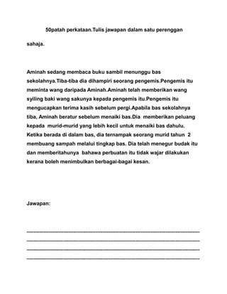 50patah perkataan.Tulis jawapan dalam satu perenggan
sahaja.
Aminah sedang membaca buku sambil menunggu bas
sekolahnya.Tiba-tiba dia dihampiri seorang pengemis.Pengemis itu
meminta wang daripada Aminah.Aminah telah memberikan wang
syiling baki wang sakunya kepada pengemis itu.Pengemis itu
mengucapkan terima kasih sebelum pergi.Apabila bas sekolahnya
tiba, Aminah beratur sebelum menaiki bas.Dia memberikan peluang
kepada murid-murid yang lebih kecil untuk menaiki bas dahulu.
Ketika berada di dalam bas, dia ternampak seorang murid tahun 2
membuang sampah melalui tingkap bas. Dia telah menegur budak itu
dan memberitahunya bahawa perbuatan itu tidak wajar dilakukan
kerana boleh menimbulkan berbagai-bagai kesan.
Jawapan:
----------------------------------------------------------------------------------------------------
----------------------------------------------------------------------------------------------------
----------------------------------------------------------------------------------------------------
----------------------------------------------------------------------------------------------------
 