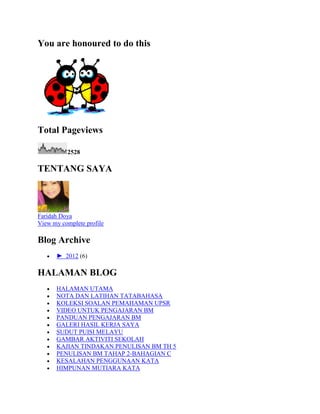 You are honoured to do this
Total Pageviews
2528
TENTANG SAYA
Faridah Doya
View my complete profile
Blog Archive
► 2012 (6)
HALAMAN BLOG
HALAMAN UTAMA
NOTA DAN LATIHAN TATABAHASA
KOLEKSI SOALAN PEMAHAMAN UPSR
VIDEO UNTUK PENGAJARAN BM
PANDUAN PENGAJARAN BM
GALERI HASIL KERJA SAYA
SUDUT PUISI MELAYU
GAMBAR AKTIVITI SEKOLAH
KAJIAN TINDAKAN PENULISAN BM TH 5
PENULISAN BM TAHAP 2-BAHAGIAN C
KESALAHAN PENGGUNAAN KATA
HIMPUNAN MUTIARA KATA
 