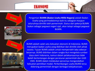 EKONOMI
Pengertian BUMN (Badan Usaha Milik Negara) adalah Badan 
Usaha yang permodalannya baik itu sebagian maupun 
seluruhnya dimiliki oleh pemerintah. Status dari pekerja BUMN 
bukan sebagai pegawai negeri sipil, akan tetapi sebagai pegawai 
BUMN.
BUMN
BUMS adalah salah satu kekuatan ekonomi di Indonesia. BUMS 
merupakan badan usaha yang didirikan dan dimiliki oleh pihak 
swasta. Tujuan BUMS adalah untuk memperoleh laba sebesar-
besarnya. BUMS didirikan dalam rangka ikut mengelola sumber 
daya alam Indonesia, namun dalam pelaksanaannya tidak 
boleh bertentangan dengan peraturan pemerintah dan UUD 
1945. BUMS dalam melakukan perannya mengandalkan 
kekuatan pemilikan modal. Perkembangan usaha BUMS terus 
didorong pemerintah dengan berbagai kebijaksanaan. 
BUMS
 