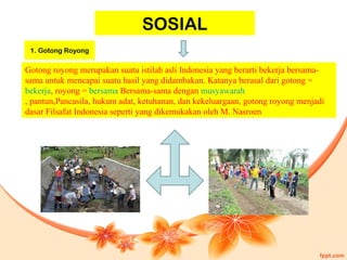 SOSIAL
Gotong royong merupakan suatu istilah asli Indonesia yang berarti bekerja bersama-
sama untuk mencapai suatu hasil yang didambakan. Katanya berasal dari gotong =
bekerja, royong = bersama Bersama-sama dengan musyawarah
, pantun,Pancasila, hukum adat, ketuhanan, dan kekeluargaan, gotong royong menjadi
dasar Filsafat Indonesia seperti yang dikemukakan oleh M. Nasroen
1. Gotong Royong
 