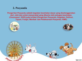 Pengertian Posyandu adalah kegiatan kesehatan dasar yang diselenggarakan
dari, oleh dan untuk masyarakat yang dibantu oleh petugas kesehatan.
(Cessnasari. 2005) judul artikel (Pengertian Posyandu, Kegiatan, Definisi,
Tujuan, Fungsi, Manfaat  dan Pelaksanaan Posyandu. KMS)
2. Posyandu
 